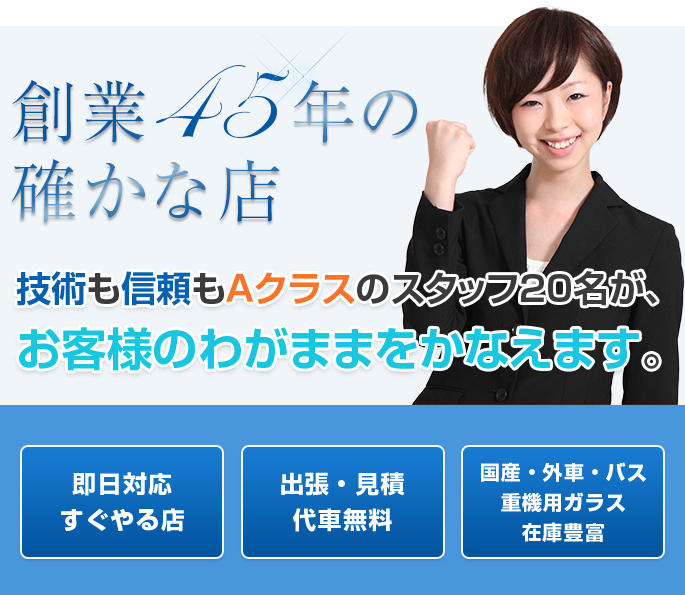 創業40年の確かな店。技術も信頼もＡクラスのスタッフ20名が、お客様のわがままをかなえます。即日対応すぐやる店。出張・見積・代車無料。国産・外車・バス・重機用ガラス在庫豊富。