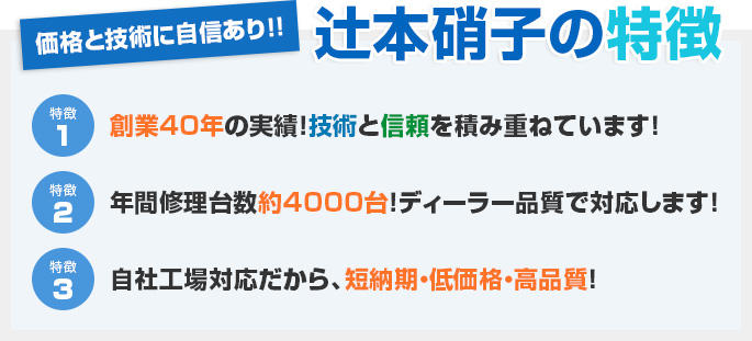 辻本硝子の特徴 価格と技術に自信あり！！ 1.創業40年の実績！技術と信頼を積み重ねています！ 2.年間修理台数約2000台！ディーラー品質で対応します！ 3.自社工場対応だから、短納期・低価格・高品質！